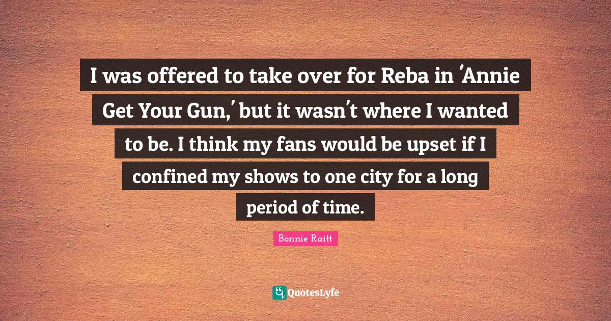 I was offered to take over for Reba in 'Annie Get Your Gun,' but it wasn't where I wanted to be. I think my fans would be upset if I confined my shows to one city for a long period of time.