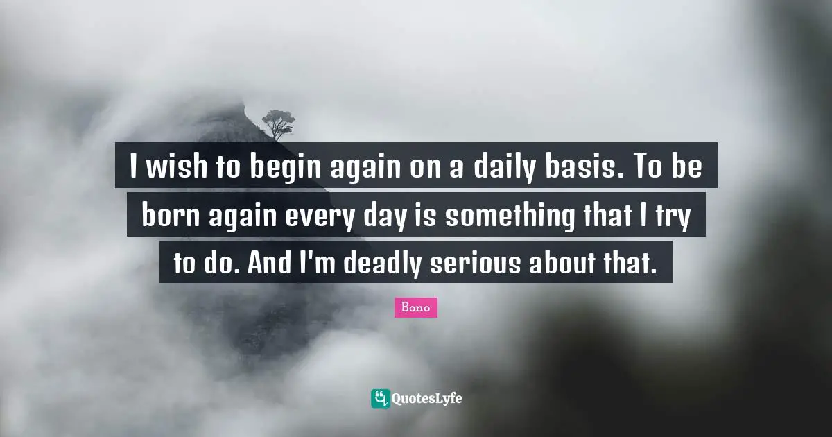 I wish to begin again on a daily basis. To be born again every day is something that I try to do. And I'm deadly serious about that.