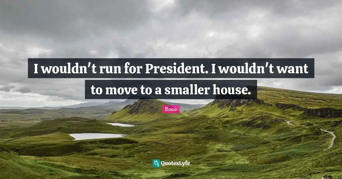 I wouldn't run for President. I wouldn't want to move to a smaller house.