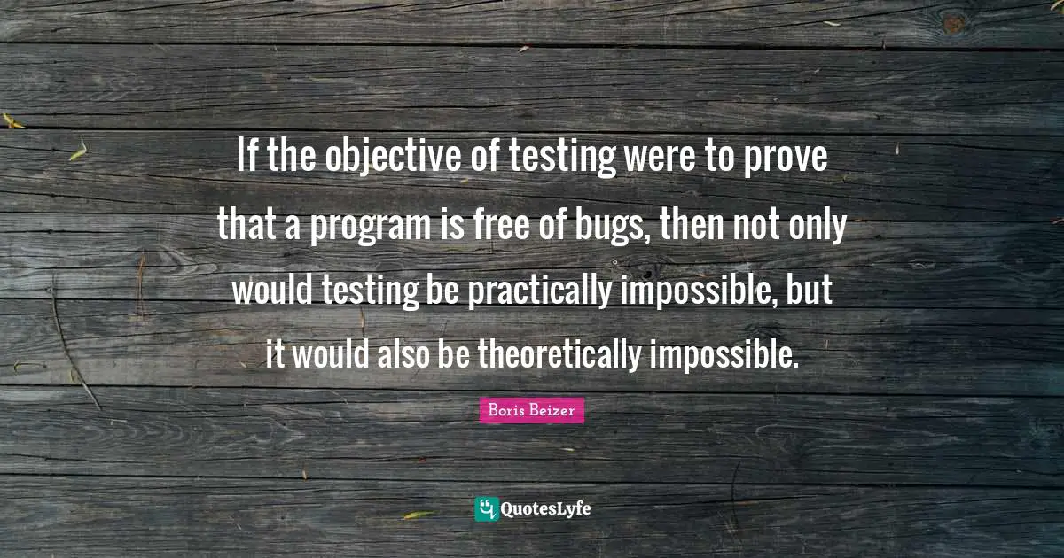 If the objective of testing were to prove that a program is free of bugs, then not only would testing be practically impossible, but it would also be theoretically impossible.