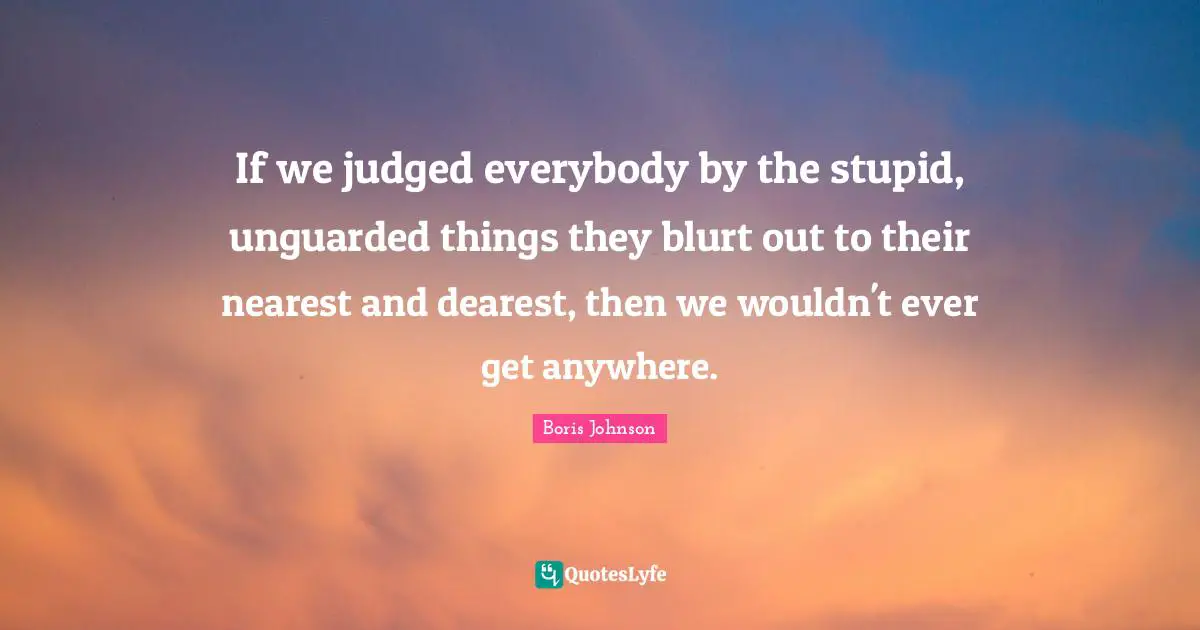 If we judged everybody by the stupid, unguarded things they blurt out to their nearest and dearest, then we wouldn't ever get anywhere.