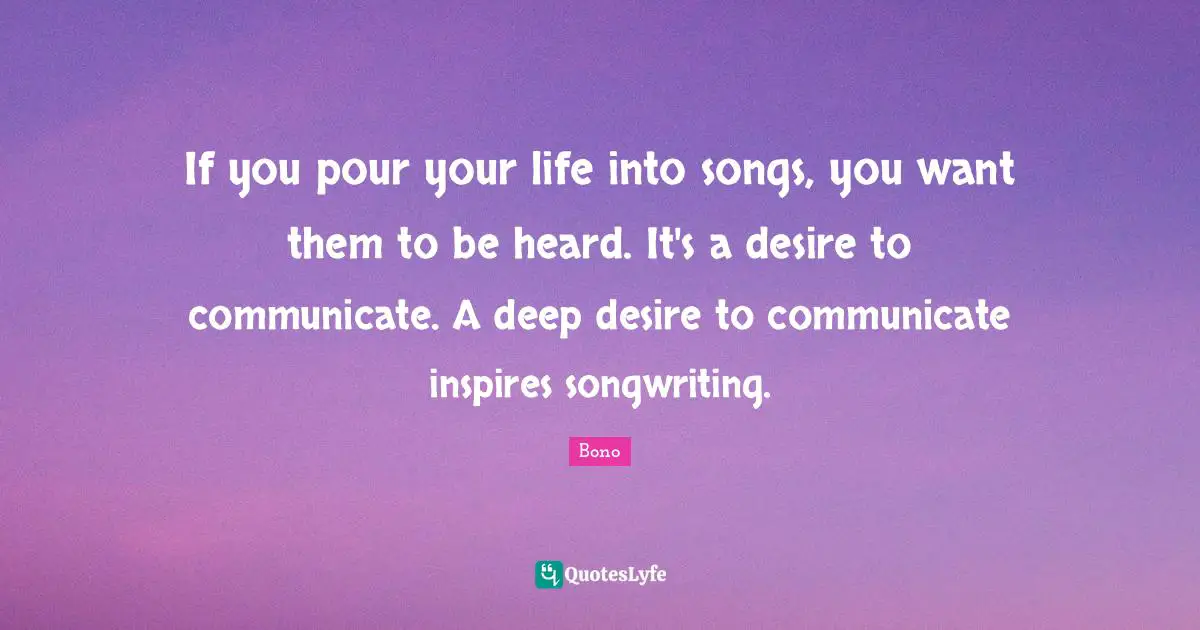 If you pour your life into songs, you want them to be heard. It's a desire to communicate. A deep desire to communicate inspires songwriting.