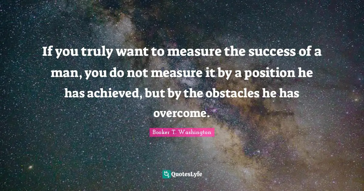 If you truly want to measure the success of a man, you do not measure it by a position he has achieved, but by the obstacles he has overcome.