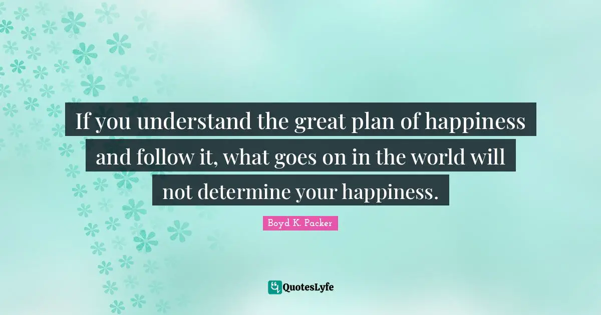 Boyd K. Packer Quotes: "If you understand the great plan of happiness and follow it, what goes on in the world will not determine your happiness."