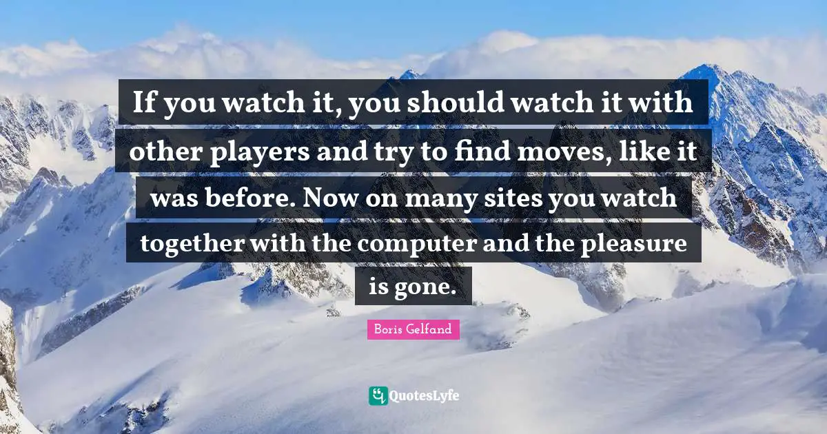 If you watch it, you should watch it with other players and try to find moves, like it was before. Now on many sites you watch together with the computer and the pleasure is gone.