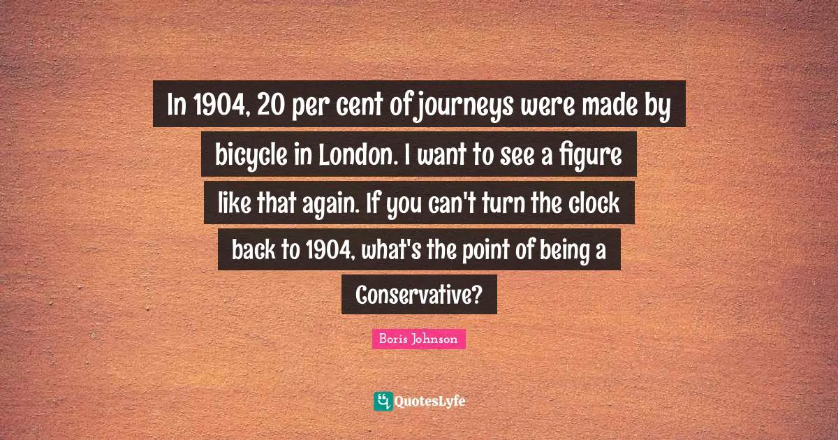 In 1904, 20 per cent of journeys were made by bicycle in London. I want to see a figure like that again. If you can't turn the clock back to 1904, what's the point of being a Conservative?