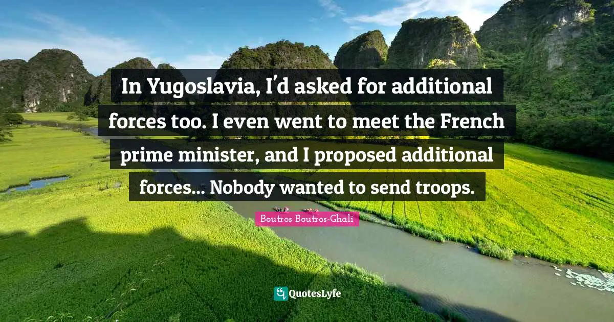 Prime Minister Quotes: "In Yugoslavia, I'd asked for additional forces too. I even went to meet the French prime minister, and I proposed additional forces... Nobody wanted to send troops."