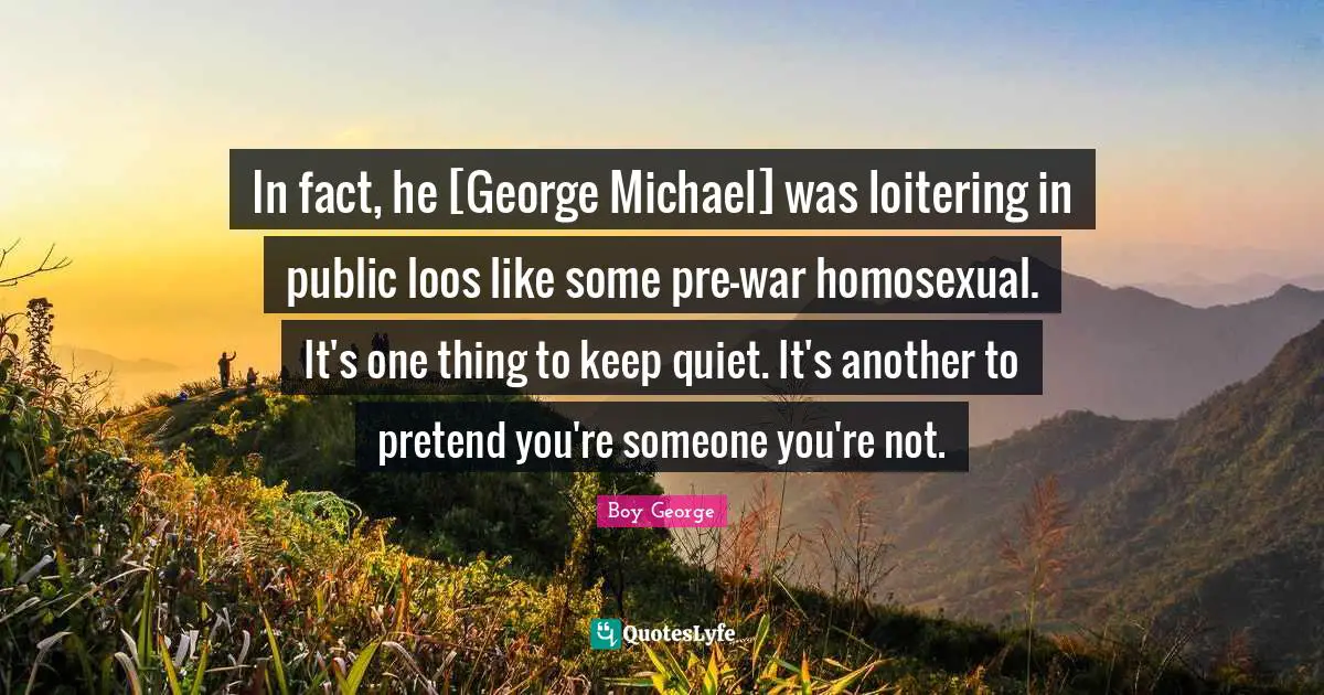 In fact, he [George Michael] was loitering in public loos like some pre-war homosexual. It's one thing to keep quiet. It's another to pretend you're someone you're not.