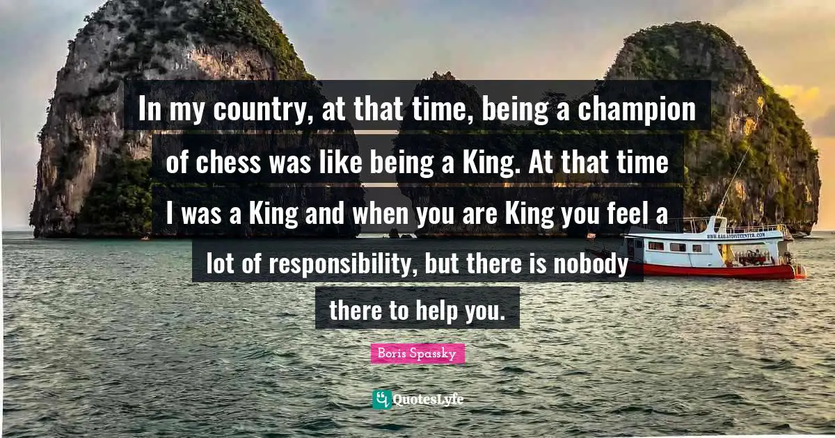 In my country, at that time, being a champion of chess was like being a King. At that time I was a King and when you are King you feel a lot of responsibility, but there is nobody there to help you.