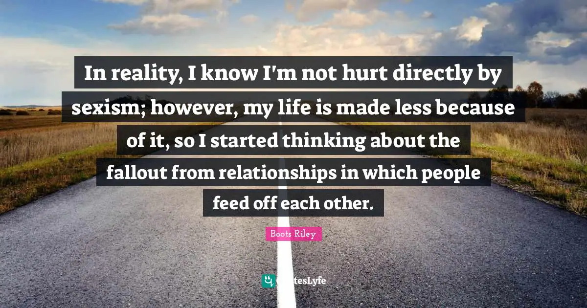 In reality, I know I'm not hurt directly by sexism; however, my life is made less because of it, so I started thinking about the fallout from relationships in which people feed off each other.