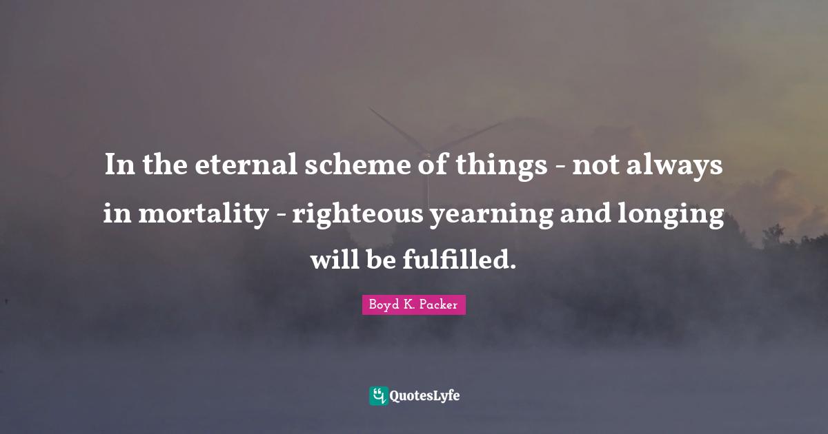 In the eternal scheme of things - not always in mortality - righteous yearning and longing will be fulfilled.