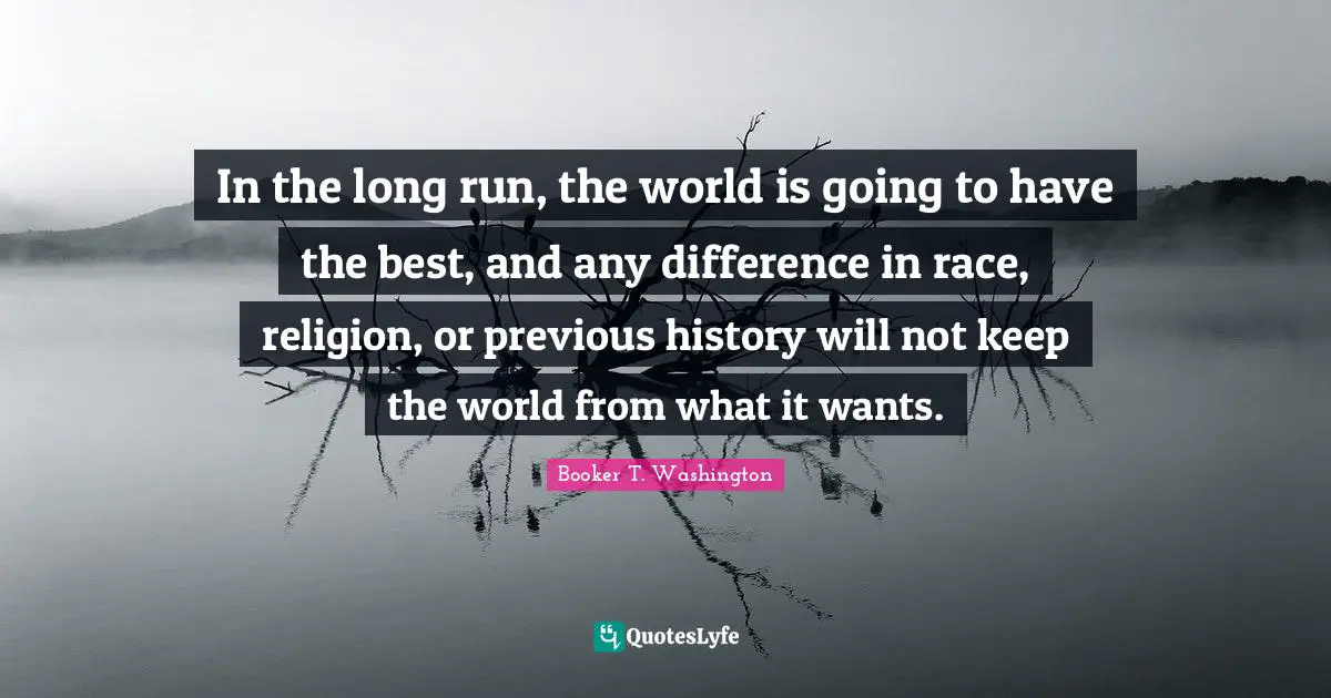 In the long run, the world is going to have the best, and any difference in race, religion, or previous history will not keep the world from what it wants.