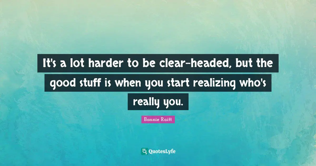 It's a lot harder to be clear-headed, but the good stuff is when you start realizing who's really you.