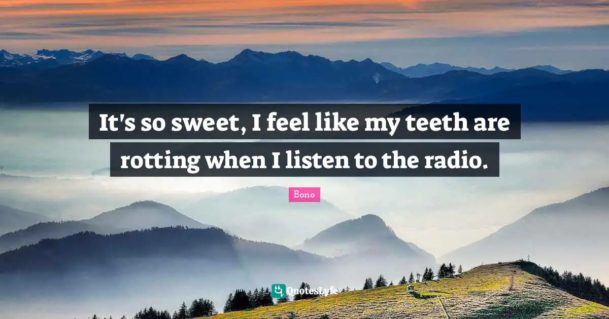 It's so sweet, I feel like my teeth are rotting when I listen to the radio.