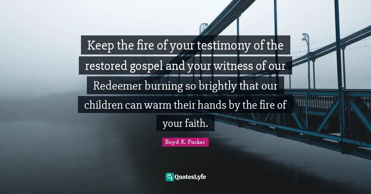Witness Quotes: "Keep the fire of your testimony of the restored gospel and your witness of our Redeemer burning so brightly that our children can warm their hands by the fire of your faith."