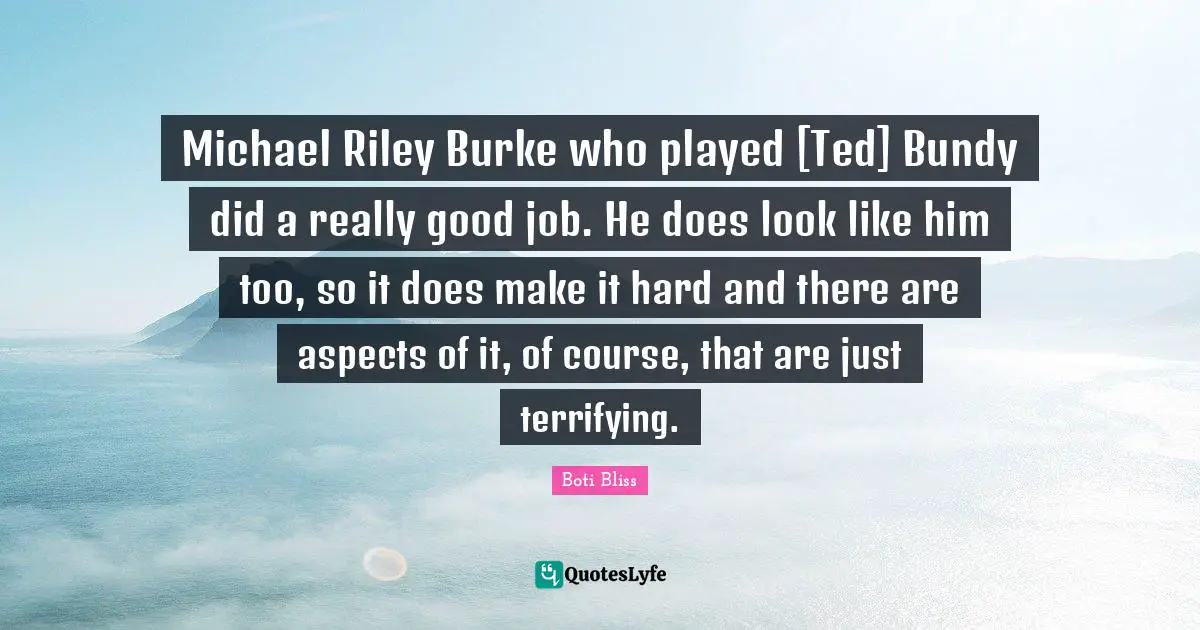 Michael Riley Burke who played [Ted] Bundy did a really good job. He does look like him too, so it does make it hard and there are aspects of it, of course, that are just terrifying.