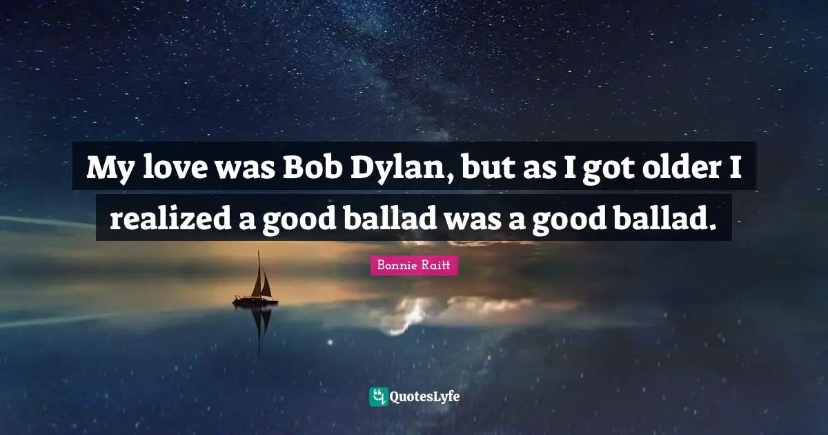 My love was Bob Dylan, but as I got older I realized a good ballad was a good ballad.