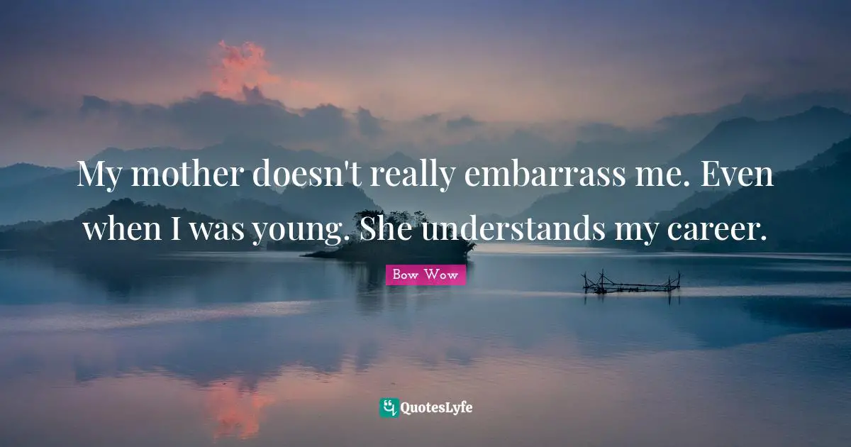 My mother doesn't really embarrass me. Even when I was young. She understands my career.