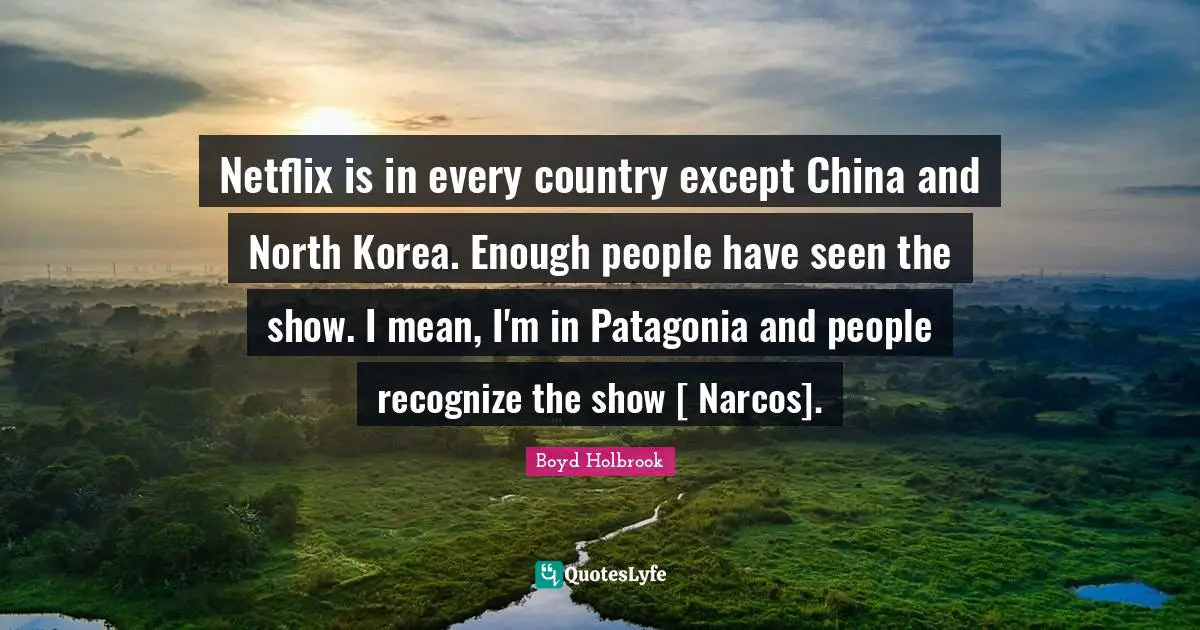 Netflix is in every country except China and North Korea. Enough people have seen the show. I mean, I'm in Patagonia and people recognize the show [ Narcos].