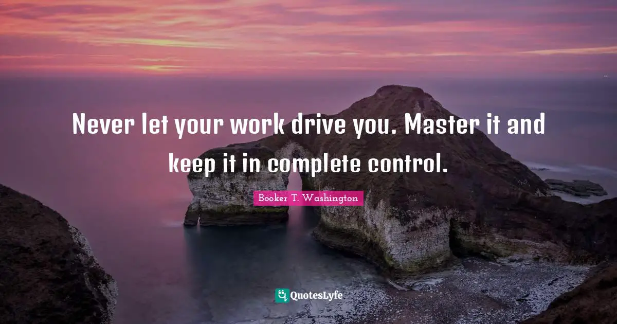 Never let your work drive you. Master it and keep it in complete control.