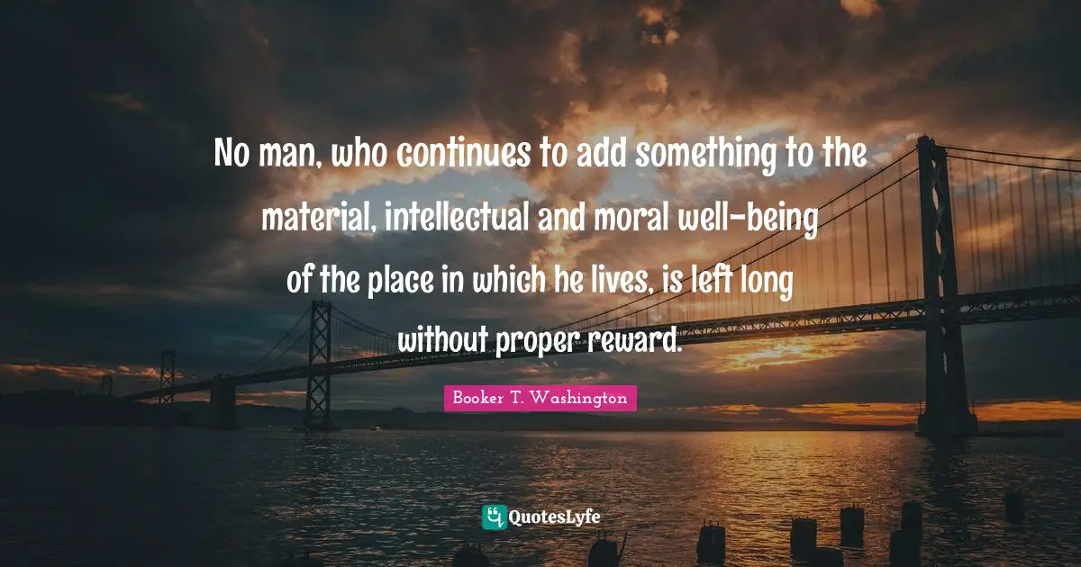 No man, who continues to add something to the material, intellectual and moral well-being of the place in which he lives, is left long without proper reward.