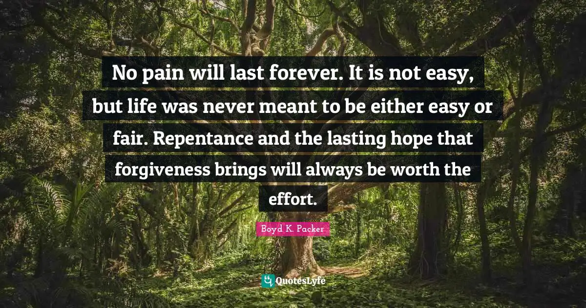 Boyd K. Packer Quotes: "No pain will last forever. It is not easy, but life was never meant to be either easy or fair. Repentance and the lasting hope that forgiveness brings will always be worth the effort."