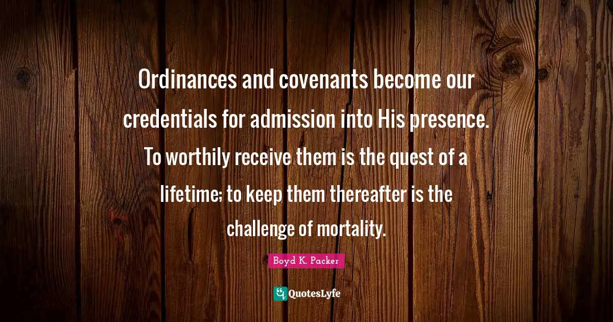 Boyd K. Packer Quotes: "Ordinances and covenants become our credentials for admission into His presence. To worthily receive them is the quest of a lifetime; to keep them thereafter is the challenge of mortality."