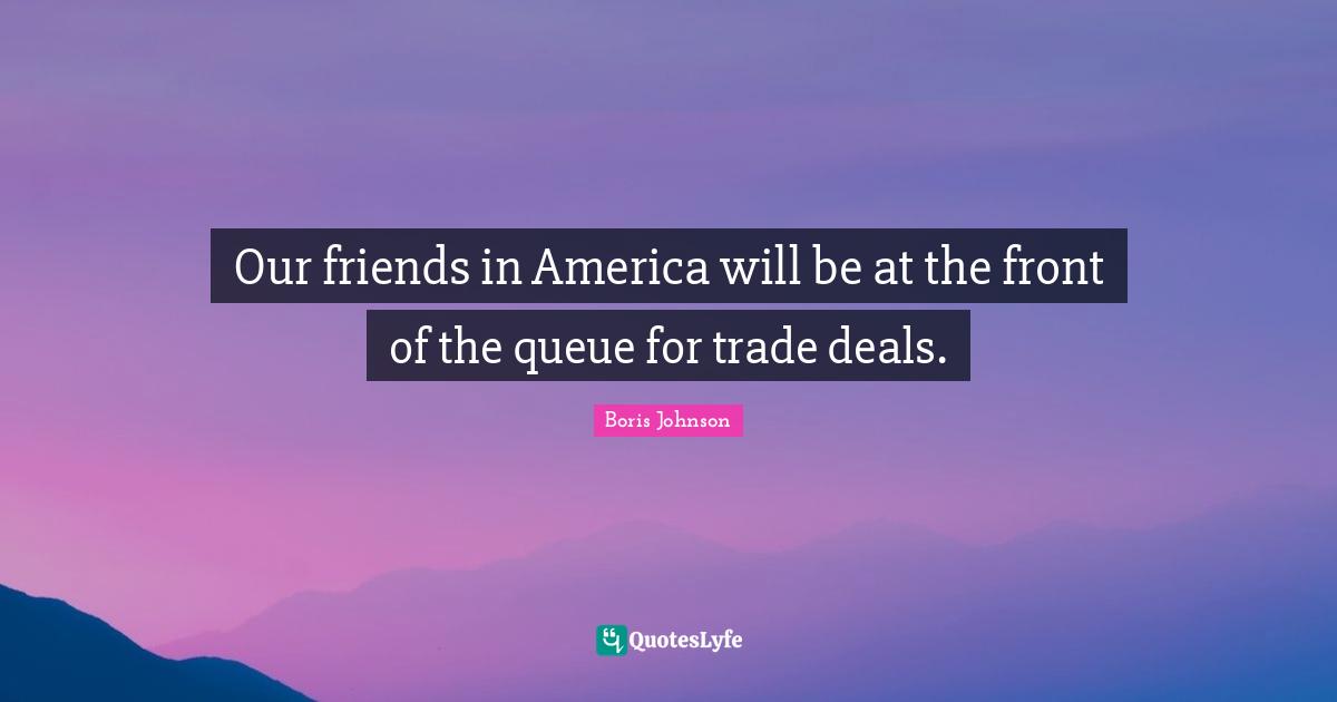 Our friends in America will be at the front of the queue for trade deals.