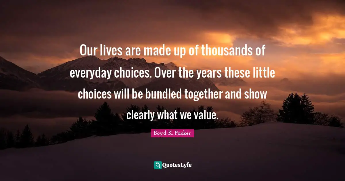 Our lives are made up of thousands of everyday choices. Over the years these little choices will be bundled together and show clearly what we value.