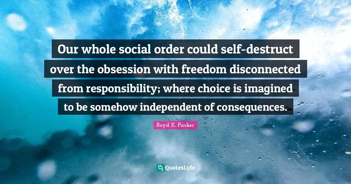 Boyd K. Packer Quotes: "Our whole social order could self-destruct over the obsession with freedom disconnected from responsibility; where choice is imagined to be somehow independent of consequences."