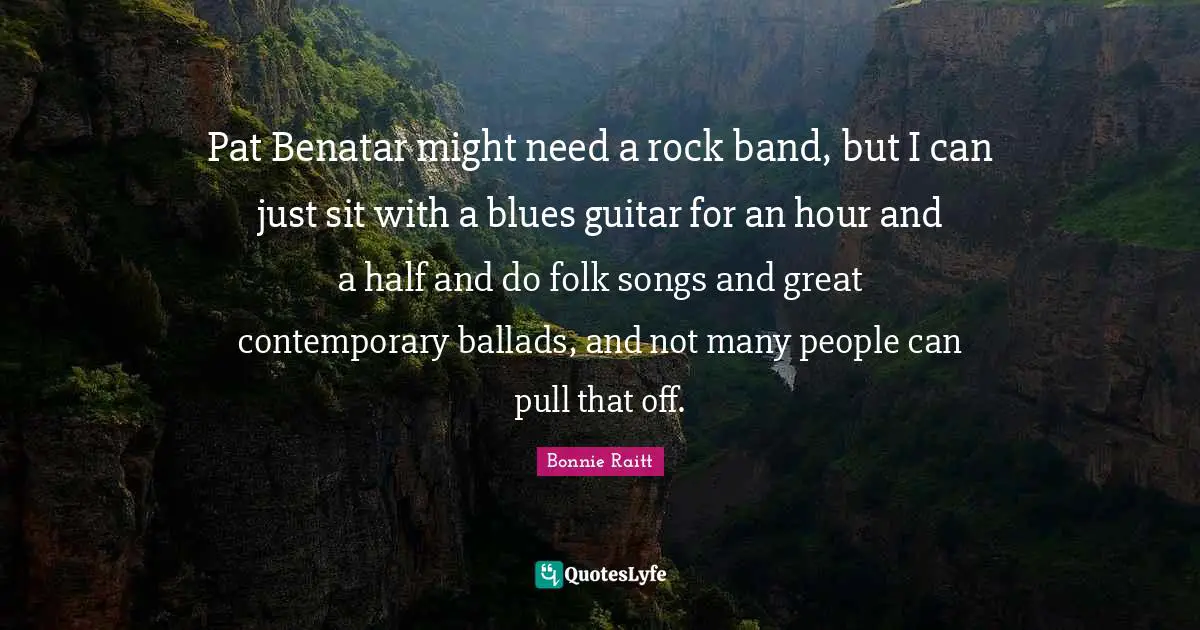 Pat Benatar might need a rock band, but I can just sit with a blues guitar for an hour and a half and do folk songs and great contemporary ballads, and not many people can pull that off.