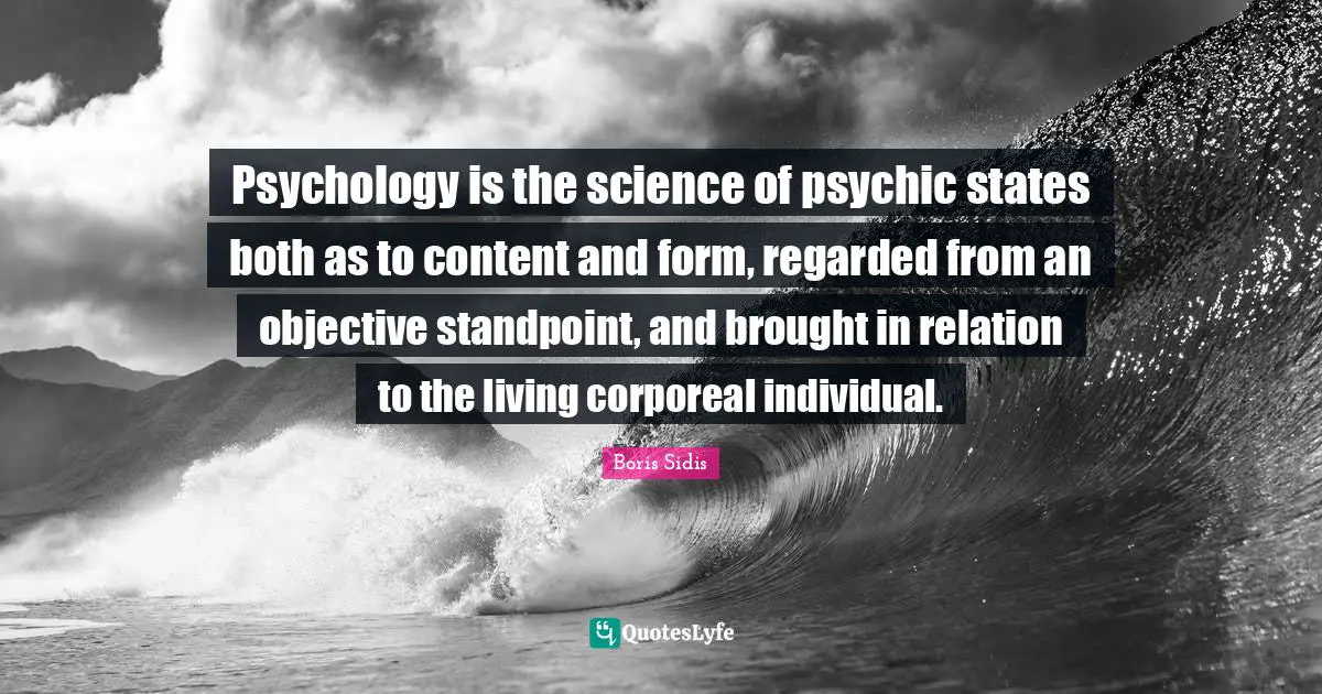 Psychology is the science of psychic states both as to content and form, regarded from an objective standpoint, and brought in relation to the living corporeal individual.