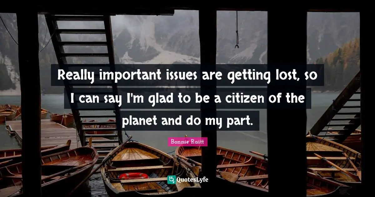 Really important issues are getting lost, so I can say I'm glad to be a citizen of the planet and do my part.