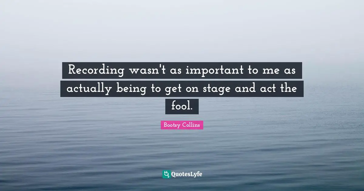 Recording wasn't as important to me as actually being to get on stage and act the fool.