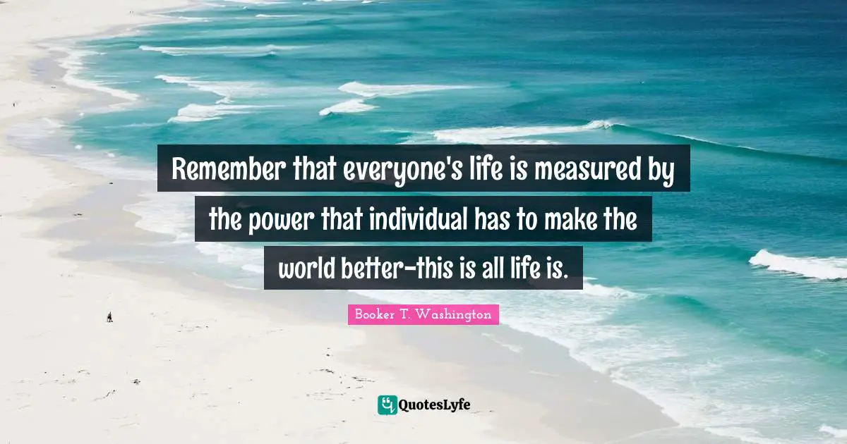Remember that everyone's life is measured by the power that individual has to make the world better-this is all life is.