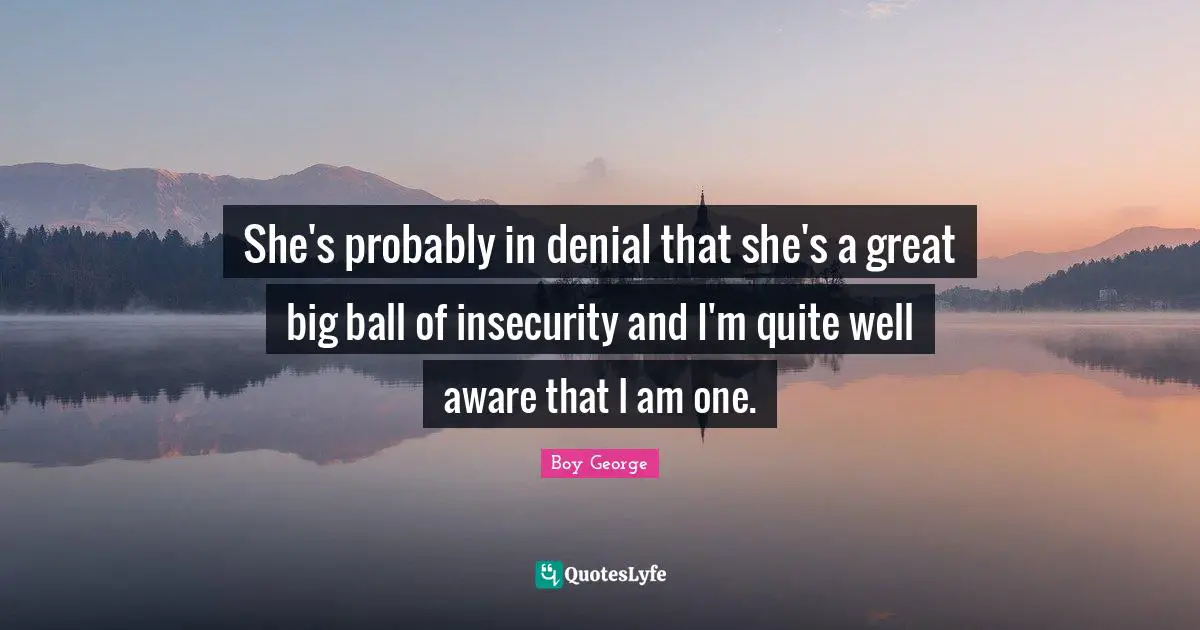 She's probably in denial that she's a great big ball of insecurity and I'm quite well aware that I am one.
