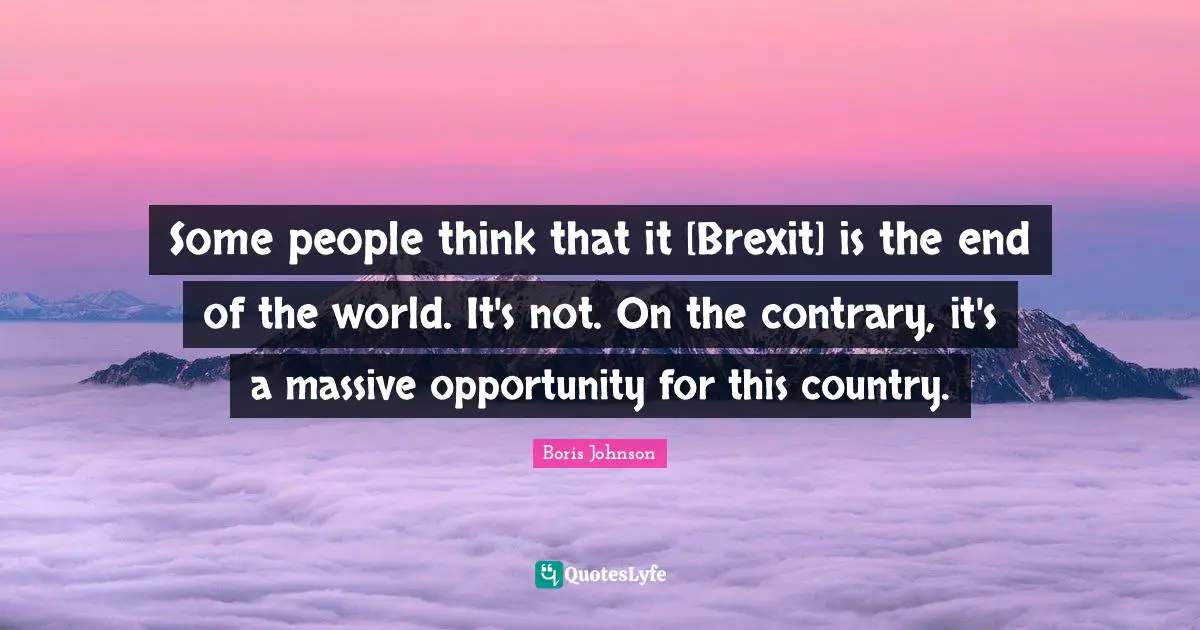 Some people think that it [Brexit] is the end of the world. It's not. On the contrary, it's a massive opportunity for this country.