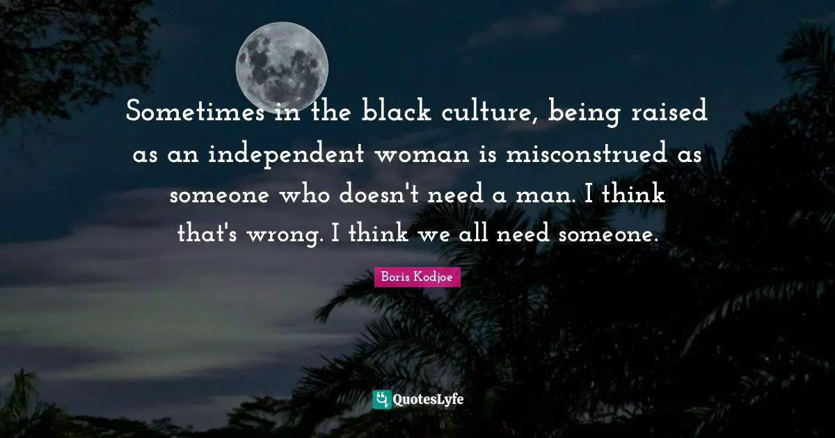 Sometimes in the black culture, being raised as an independent woman is misconstrued as someone who doesn't need a man. I think that's wrong. I think we all need someone.