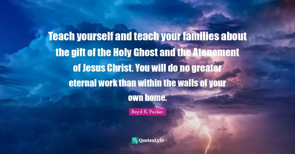 Teach yourself and teach your families about the gift of the Holy Ghost and the Atonement of Jesus Christ. You will do no greater eternal work than within the walls of your own home.