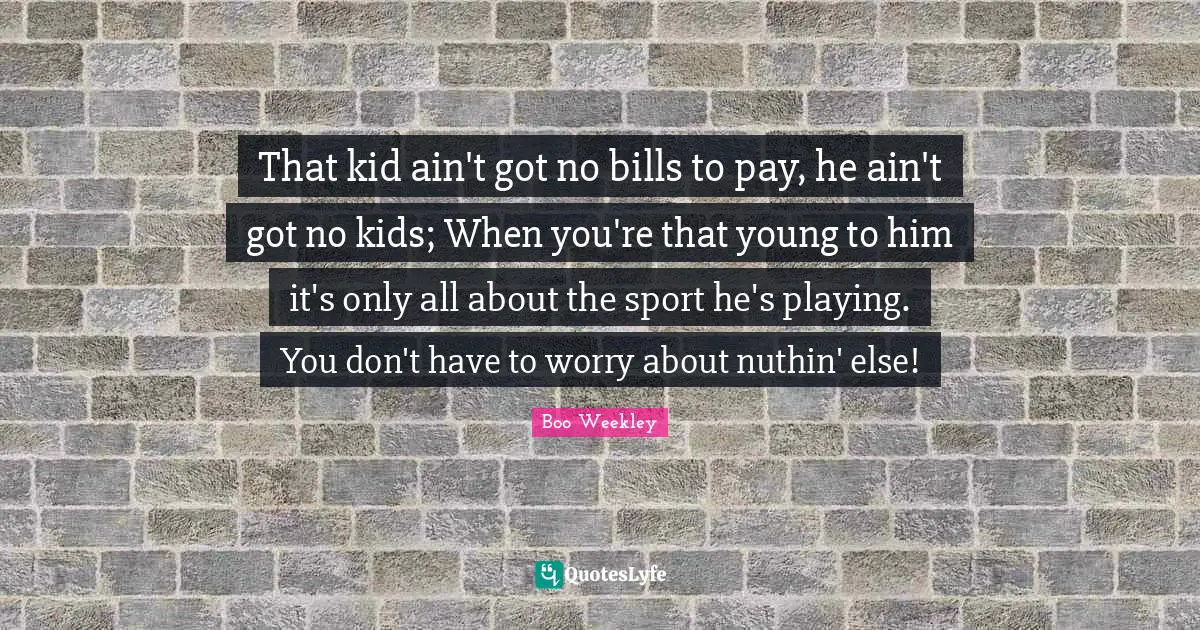 That kid ain't got no bills to pay, he ain't got no kids; When you're that young to him it's only all about the sport he's playing. You don't have to worry about nuthin' else!
