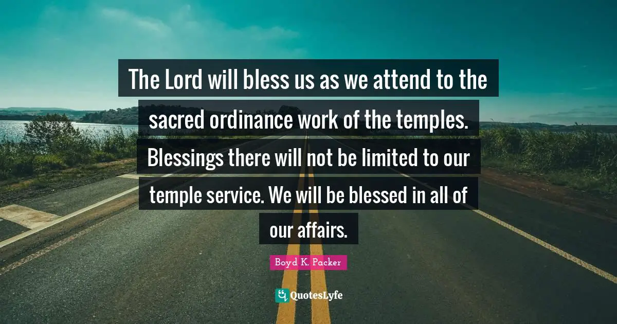 The Lord will bless us as we attend to the sacred ordinance work of the temples. Blessings there will not be limited to our temple service. We will be blessed in all of our affairs.