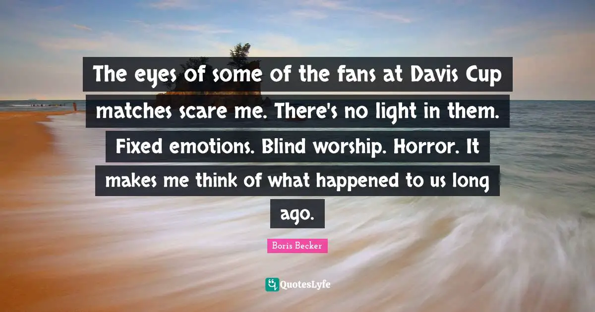 Boris Becker Quotes: "The eyes of some of the fans at Davis Cup matches scare me. There's no light in them. Fixed emotions. Blind worship. Horror. It makes me think of what happened to us long ago."