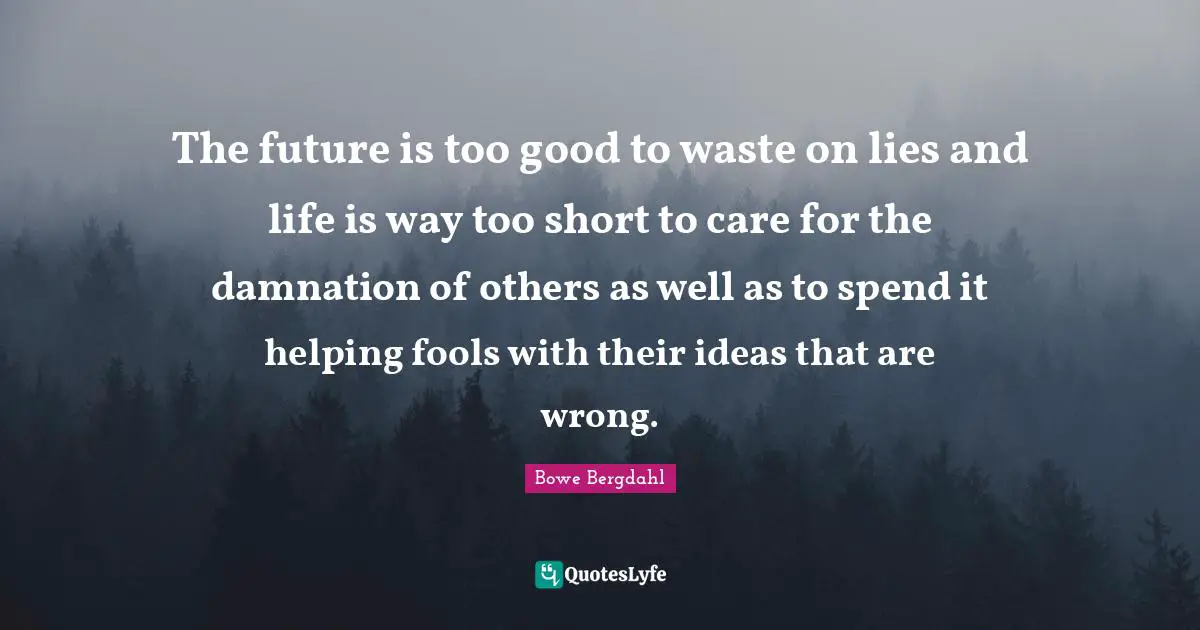 The future is too good to waste on lies and life is way too short to care for the damnation of others as well as to spend it helping fools with their ideas that are wrong.