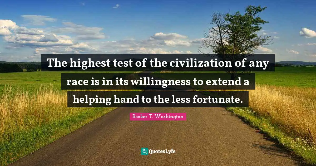 Booker T. Washington Quotes: The highest test of the civilization of any race is in its willingness to extend a helping hand to the less fortunate.