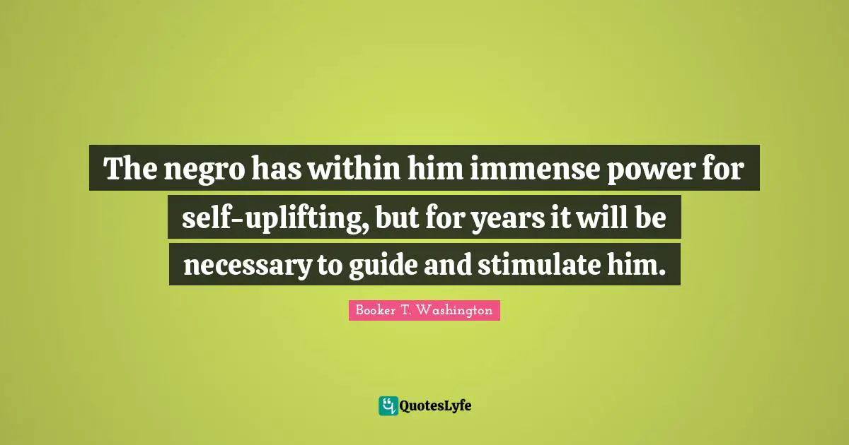 The negro has within him immense power for self-uplifting, but for years it will be necessary to guide and stimulate him.