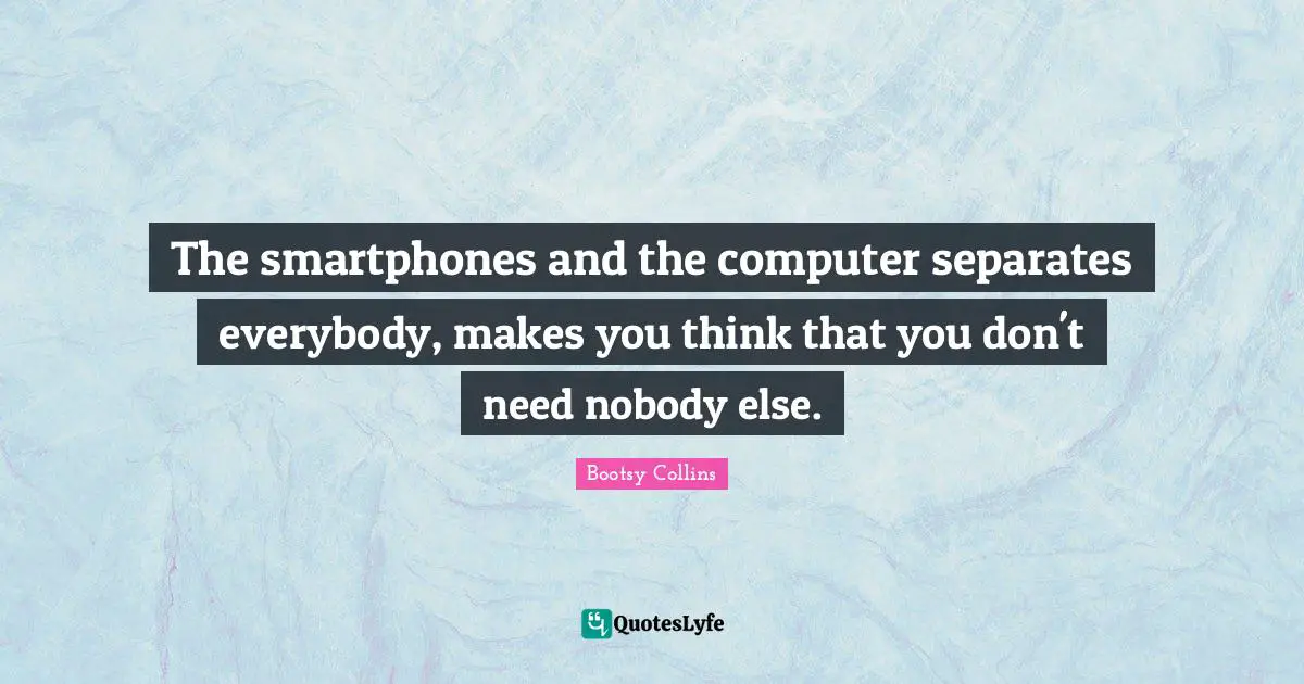 The smartphones and the computer separates everybody, makes you think that you don't need nobody else.