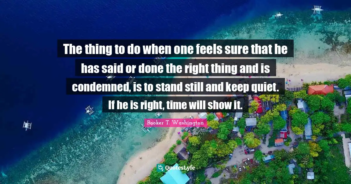 The thing to do when one feels sure that he has said or done the right thing and is condemned, is to stand still and keep quiet. If he is right, time will show it.