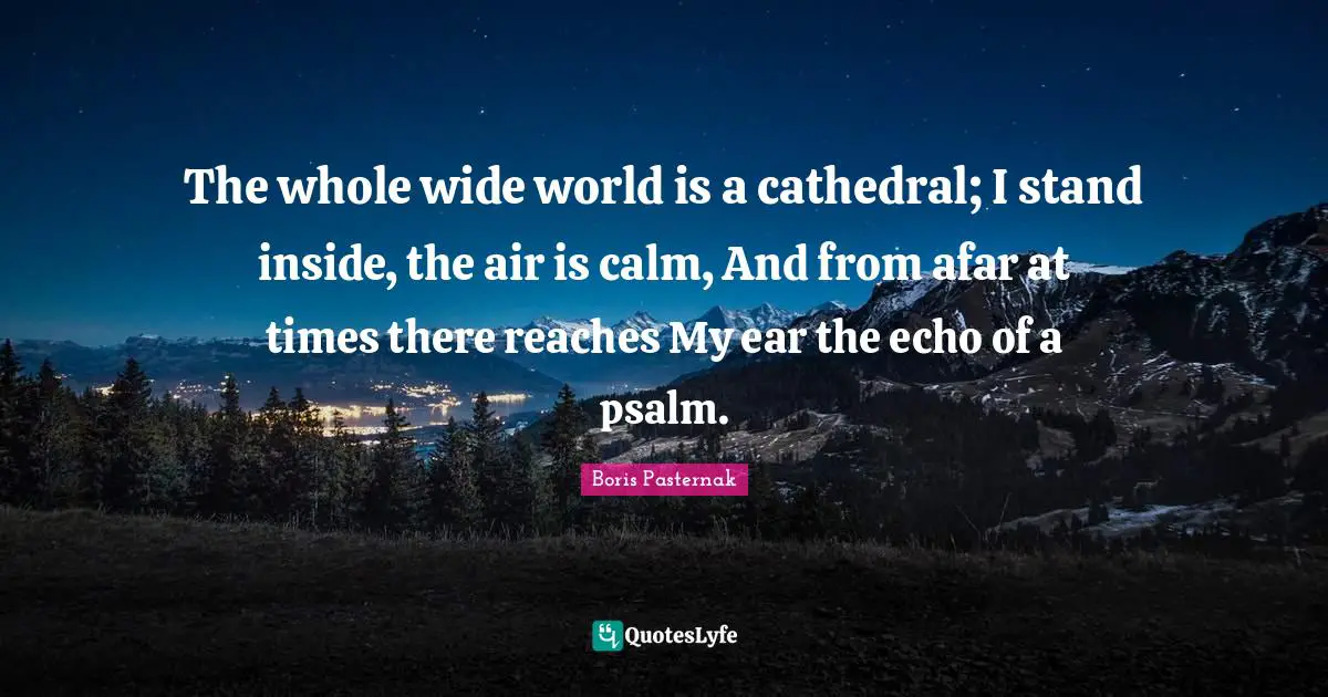 The whole wide world is a cathedral; I stand inside, the air is calm, And from afar at times there reaches My ear the echo of a psalm.