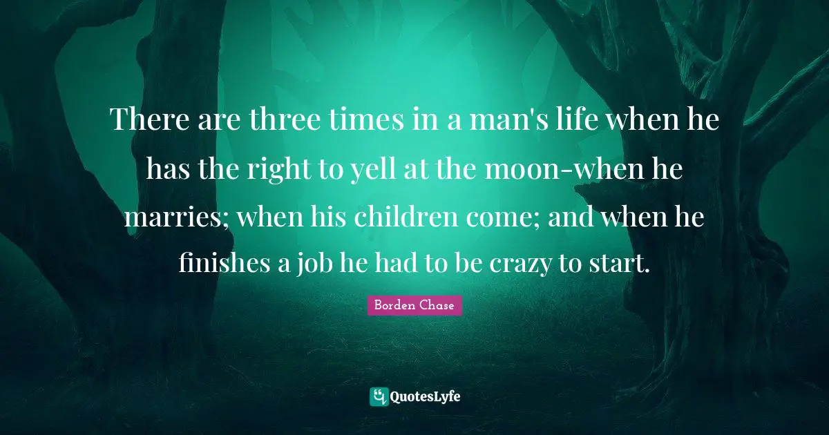 There are three times in a man's life when he has the right to yell at the moon-when he marries; when his children come; and when he finishes a job he had to be crazy to start.