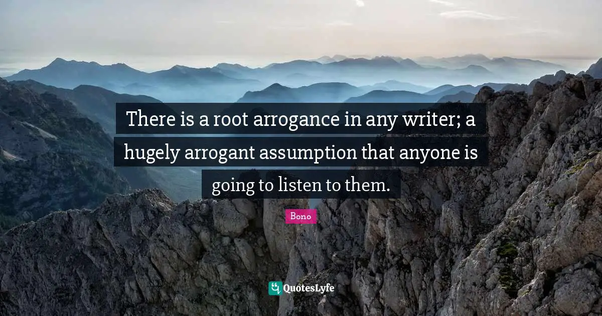 There is a root arrogance in any writer; a hugely arrogant assumption that anyone is going to listen to them.
